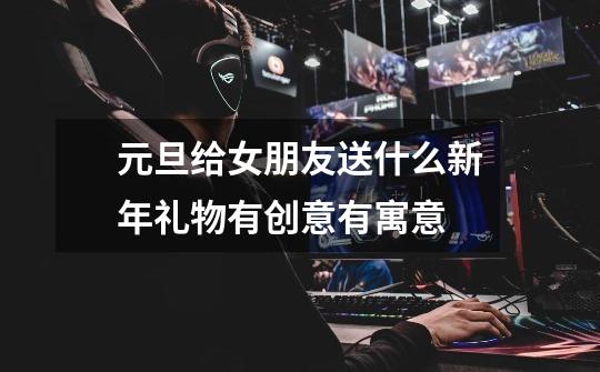 元旦给女朋友送什么新年礼物有创意有寓意-第1张-游戏信息-龙启网