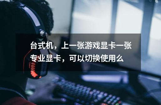台式机,上一张游戏显卡一张专业显卡,可以切换使用么-第1张-游戏信息-龙启网