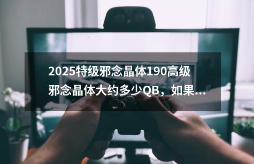 2025特级邪念晶体+190高级邪念晶体大约多少QB,如果不能买大约要爆多久-第1张-游戏信息-龙启网