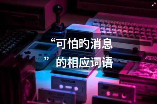 “可怕旳消息”的相应词语-第1张-游戏信息-龙启网