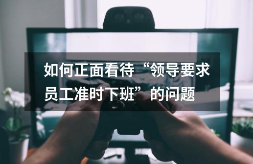 如何正面看待“领导要求员工准时下班”的问题-第1张-游戏信息-龙启网