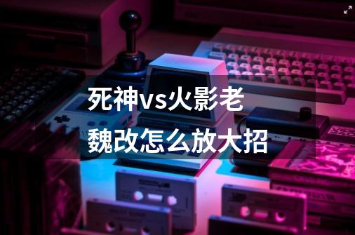 死神vs火影老魏改怎么放大招-第1张-游戏信息-龙启网