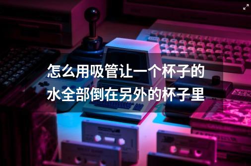 怎么用吸管让一个杯子的水全部倒在另外的杯子里-第1张-游戏信息-龙启网
