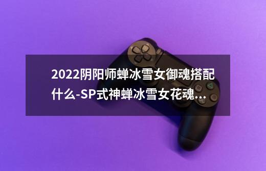 2022阴阳师蝉冰雪女御魂搭配什么-SP式神蝉冰雪女花魂搭配2022-第1张-游戏信息-龙启网