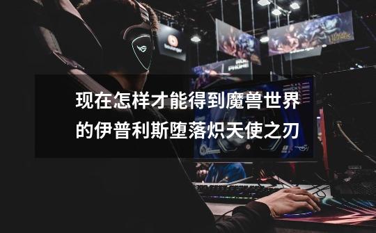 现在怎样才能得到魔兽世界的伊普利斯堕落炽天使之刃-第1张-游戏信息-龙启网