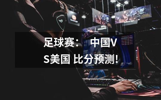 足球赛：  中国VS美国 比分预测!-第1张-游戏信息-龙启网