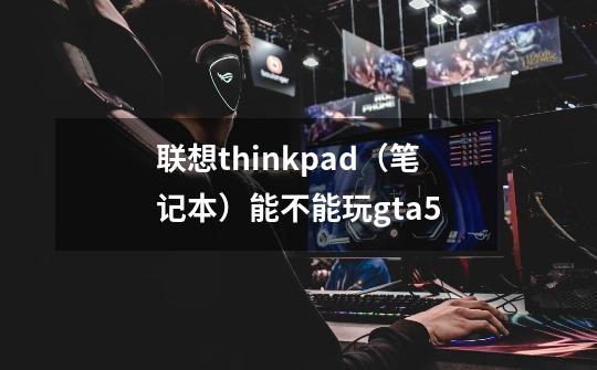 联想thinkpad(笔记本)能不能玩gta5-第1张-游戏信息-龙启网