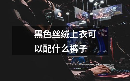 黑色丝绒上衣可以配什么裤子-第1张-游戏信息-龙启网