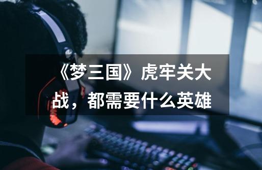《梦三国》虎牢关大战,都需要什么英雄-第1张-游戏信息-龙启网