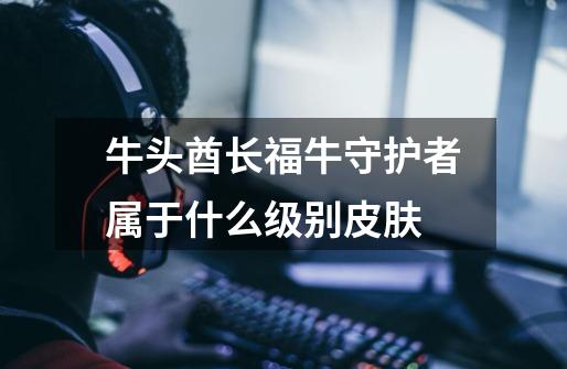 牛头酋长福牛守护者属于什么级别皮肤-第1张-游戏信息-龙启网