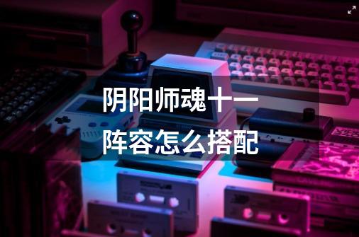 阴阳师魂十一阵容怎么搭配-第1张-游戏信息-龙启网
