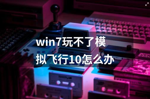 win7玩不了模拟飞行10怎么办-第1张-游戏信息-龙启网