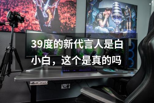 39度的新代言人是白小白，这个是真的吗-第1张-游戏信息-龙启网