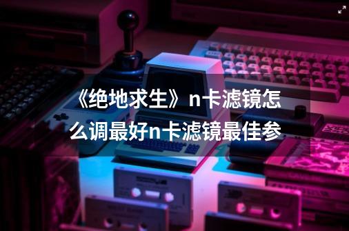 《绝地求生》n卡滤镜怎么调最好n卡滤镜最佳参-第1张-游戏信息-龙启网