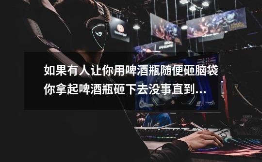 如果有人让你用啤酒瓶随便砸脑袋你拿起啤酒瓶砸下去没事直到你都使啤酒瓶都砸到累了不想砸下去也没事有吗-第1张-游戏信息-龙启网