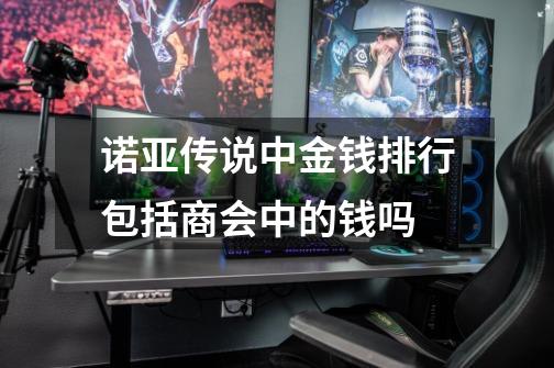 诺亚传说中金钱排行包括商会中的钱吗-第1张-游戏信息-龙启网