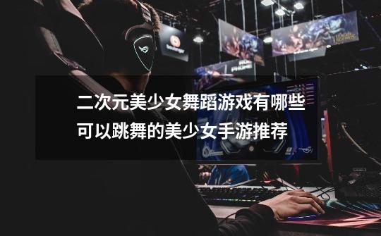 二次元美少女舞蹈游戏有哪些可以跳舞的美少女手游推荐-第1张-游戏信息-龙启网