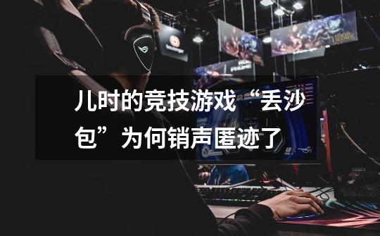 儿时的竞技游戏“丢沙包”为何销声匿迹了-第1张-游戏信息-龙启网