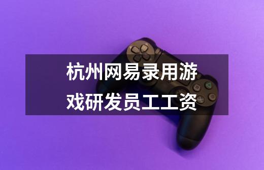 杭州网易录用游戏研发员工工资-第1张-游戏信息-龙启网