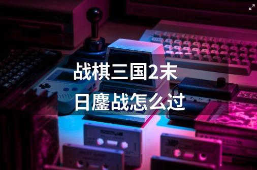 战棋三国2末日鏖战怎么过-第1张-游戏信息-龙启网