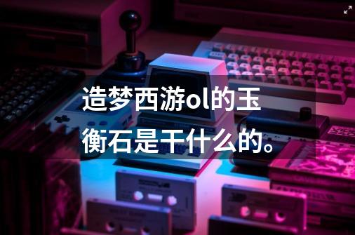 造梦西游ol的玉衡石是干什么的。-第1张-游戏信息-龙启网