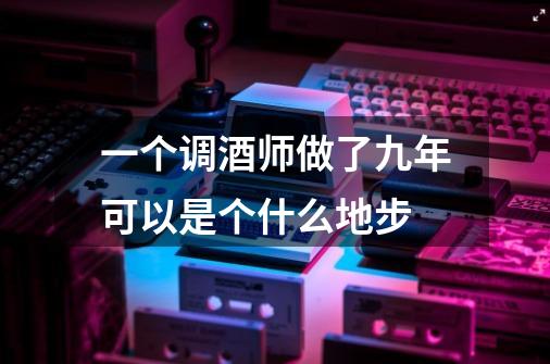 一个调酒师做了九年可以是个什么地步-第1张-游戏信息-龙启网