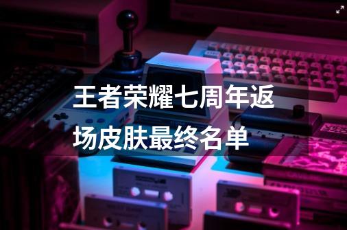 王者荣耀七周年返场皮肤最终名单-第1张-游戏信息-龙启网