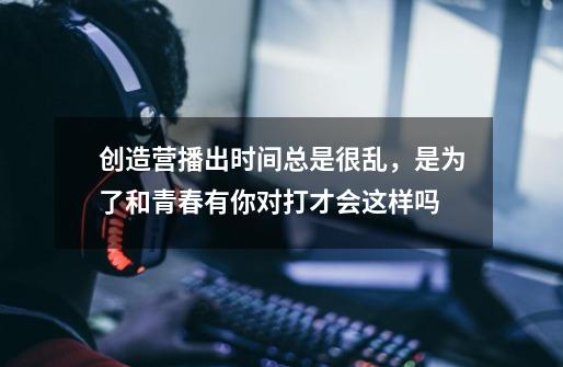 创造营播出时间总是很乱,是为了和青春有你对打才会这样吗-第1张-游戏信息-龙启网