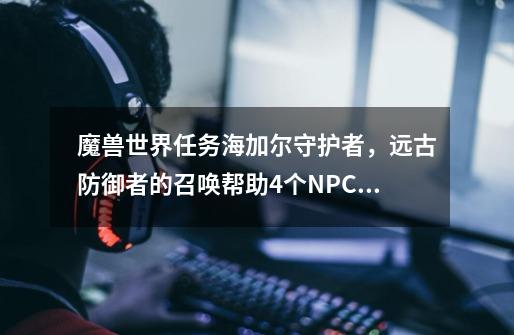 魔兽世界任务海加尔守护者，远古防御者的召唤帮助4个NPC怎么找不到-第1张-游戏信息-龙启网