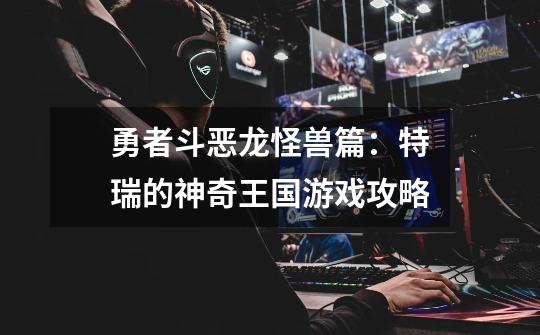 勇者斗恶龙怪兽篇:特瑞的神奇王国游戏攻略-第1张-游戏信息-龙启网