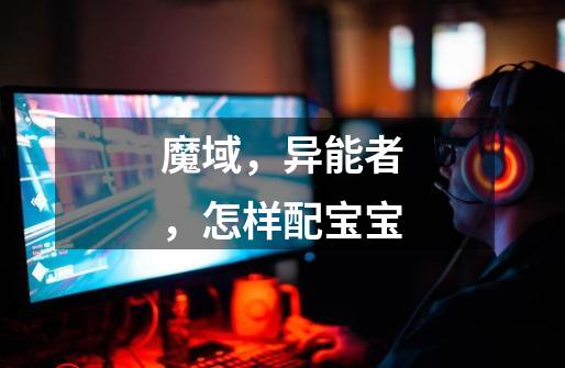 魔域,异能者,怎样配宝宝-第1张-游戏信息-龙启网