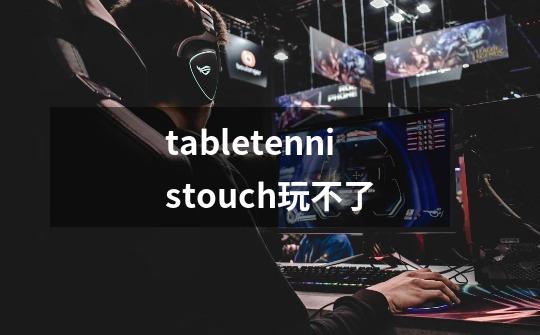 tabletennistouch玩不了-第1张-游戏信息-龙启网