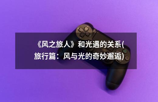 《风之旅人》和光遇的关系(旅行篇:风与光的奇妙邂逅)-第1张-游戏信息-龙启网