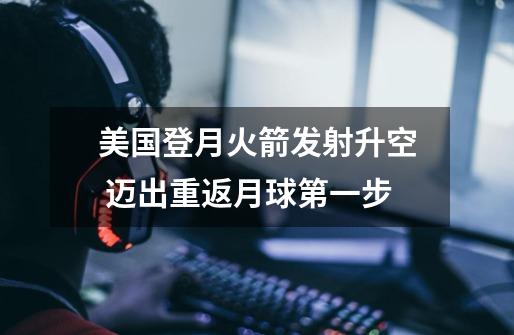美国登月火箭发射升空 迈出重返月球第一步-第1张-游戏信息-龙启网