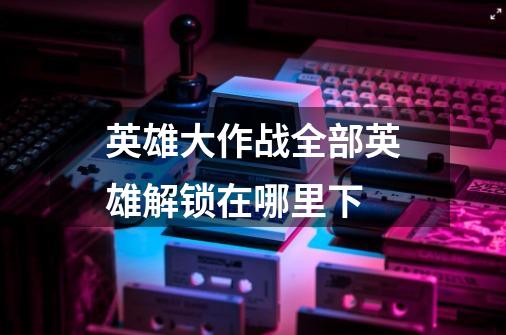 英雄大作战全部英雄解锁在哪里下-第1张-游戏信息-龙启网