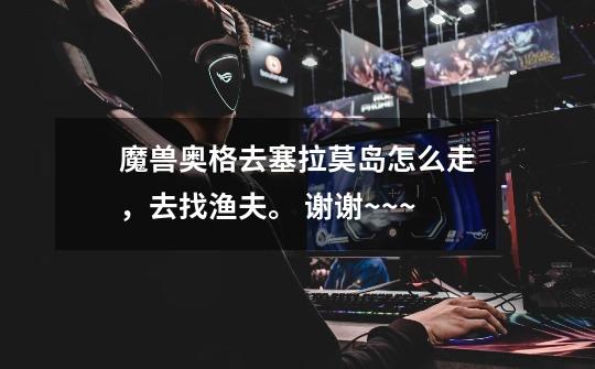 魔兽奥格去塞拉莫岛怎么走,去找渔夫。 谢谢~~~-第1张-游戏信息-龙启网