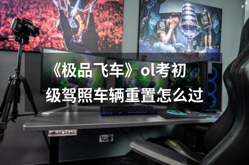 《极品飞车》ol考初级驾照车辆重置怎么过-第1张-游戏信息-龙启网