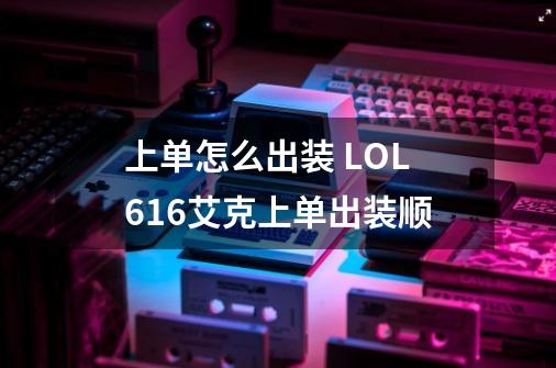 上单怎么出装 LOL6.16艾克上单出装顺-第1张-游戏信息-龙启网