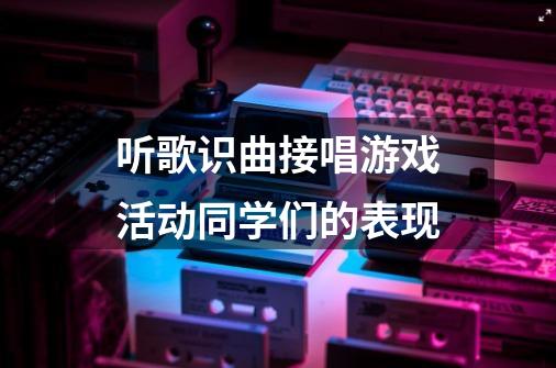 听歌识曲接唱游戏活动同学们的表现-第1张-游戏信息-龙启网