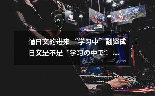 懂日文的进来 “学习中”翻译成日文是不是“学习の中で” “游戏中”是不是“ゲームの中で”-第1张-游戏信息-龙启网