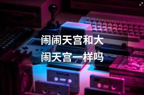 闹闹天宫和大闹天宫一样吗-第1张-游戏信息-龙启网