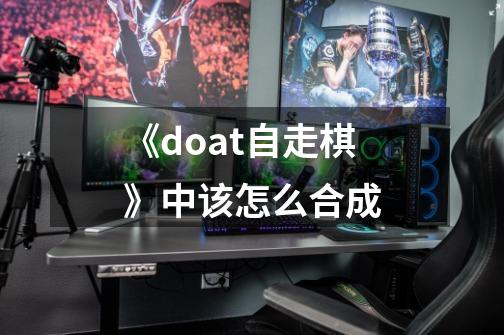 《doat自走棋》中该怎么合成-第1张-游戏信息-龙启网