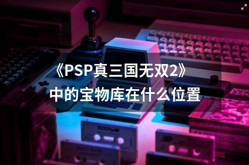 《PSP真三国无双2》中的宝物库在什么位置-第1张-游戏信息-龙启网
