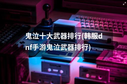 鬼泣十大武器排行(韩服dnf手游鬼泣武器排行)-第1张-游戏信息-龙启网