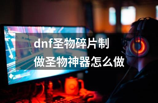 dnf圣物碎片制做圣物神器怎么做-第1张-游戏信息-龙启网