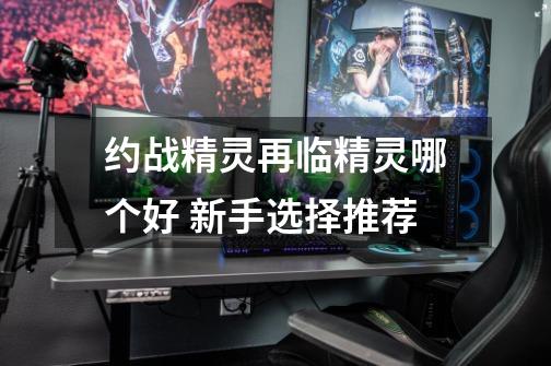 约战精灵再临精灵哪个好 新手选择推荐-第1张-游戏信息-龙启网