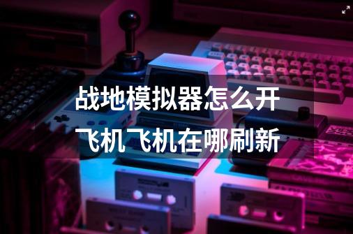 战地模拟器怎么开飞机飞机在哪刷新-第1张-游戏信息-龙启网
