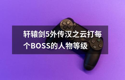 轩辕剑5外传汉之云打每个BOSS的人物等级-第1张-游戏信息-龙启网