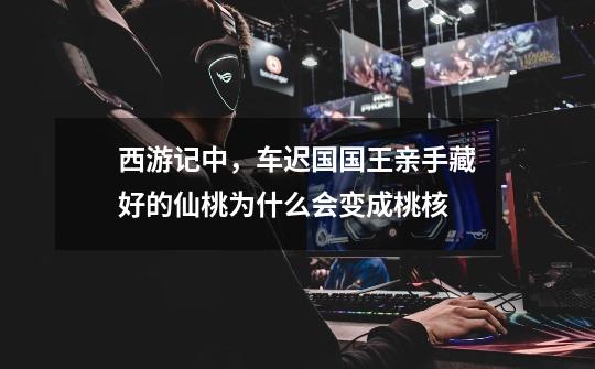 西游记中,车迟国国王亲手藏好的仙桃为什么会变成桃核-第1张-游戏信息-龙启网