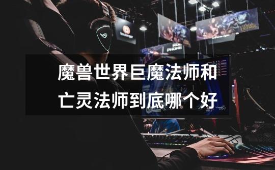 魔兽世界巨魔法师和亡灵法师到底哪个好-第1张-游戏信息-龙启网